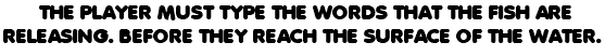  THE PLAYER MUST TYPE THE WORDS THAT THE FISH ARE RELEASING. BEFORE THEY REACH THE SURFACE OF THE WATER.