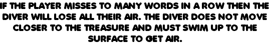 IF THE PLAYER MISSES TO MANY WORDS IN A ROW THEN THE DIVER WILL LOSE ALL THEIR AIR. THE DIVER DOES NOT MOVE CLOSER TO THE TREASURE AND MUST SWIM UP TO THE SURFACE TO GET AIR. 